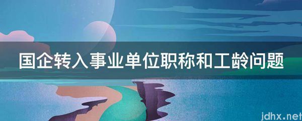 国企转入事业单位职称和工龄问题(图1)