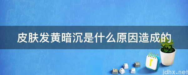 皮肤发黄暗沉是什么原因造成的(图1)
