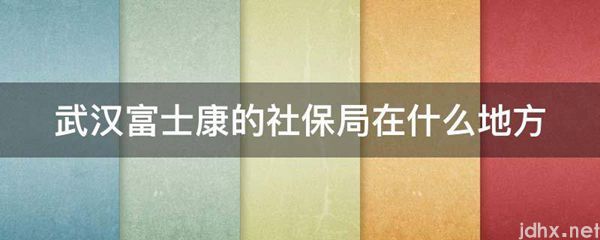 武汉富士康的社保局在什么地方(图1)