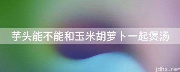 芋头能不能和玉米胡萝卜一起煲汤(图1)