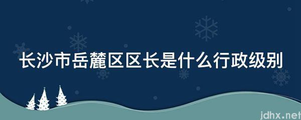 长沙市岳麓区区长是什么行政级别(图1)