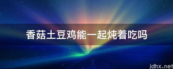 香菇土豆鸡能一起炖着吃吗(图1)