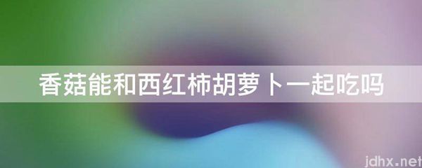 香菇能和西红柿胡萝卜一起吃吗(图1)