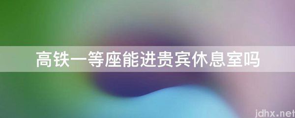 高铁一等座能进贵宾休息室吗(图1)