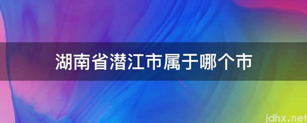 湖南省潜江市属于哪个市(图1)
