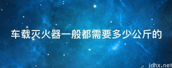 车载灭火器一般都需要多少公斤的(图1)