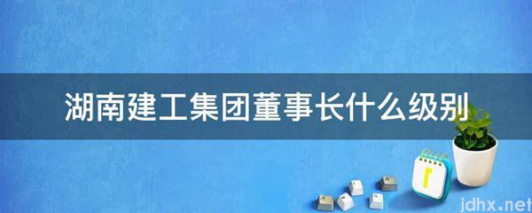 湖南建工集团董事长什么级别(图1)