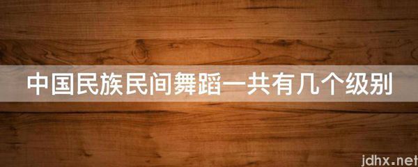 中国民族民间舞蹈一共有几个级别(图1)